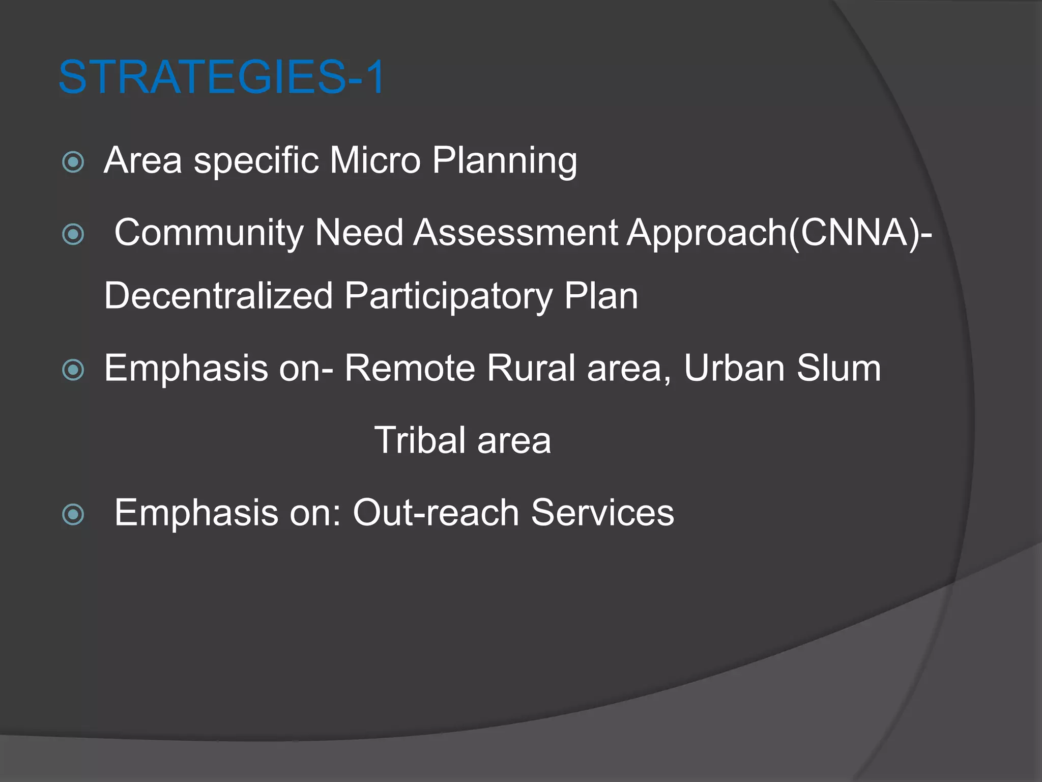 STRATEGIES-1
 Area specific Micro Planning
 Community Need Assessment Approach(CNNA)-
Decentralized Participatory Plan
 Emphasis on- Remote Rural area, Urban Slum
Tribal area
 Emphasis on: Out-reach Services
 