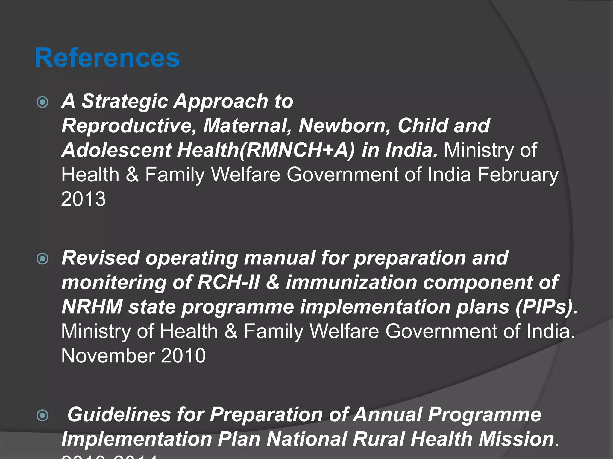References
 A Strategic Approach to
Reproductive, Maternal, Newborn, Child and
Adolescent Health(RMNCH+A) in India. Ministry of
Health & Family Welfare Government of India February
2013
 Revised operating manual for preparation and
monitering of RCH-II & immunization component of
NRHM state programme implementation plans (PIPs).
Ministry of Health & Family Welfare Government of India.
November 2010
 Guidelines for Preparation of Annual Programme
Implementation Plan National Rural Health Mission.
 