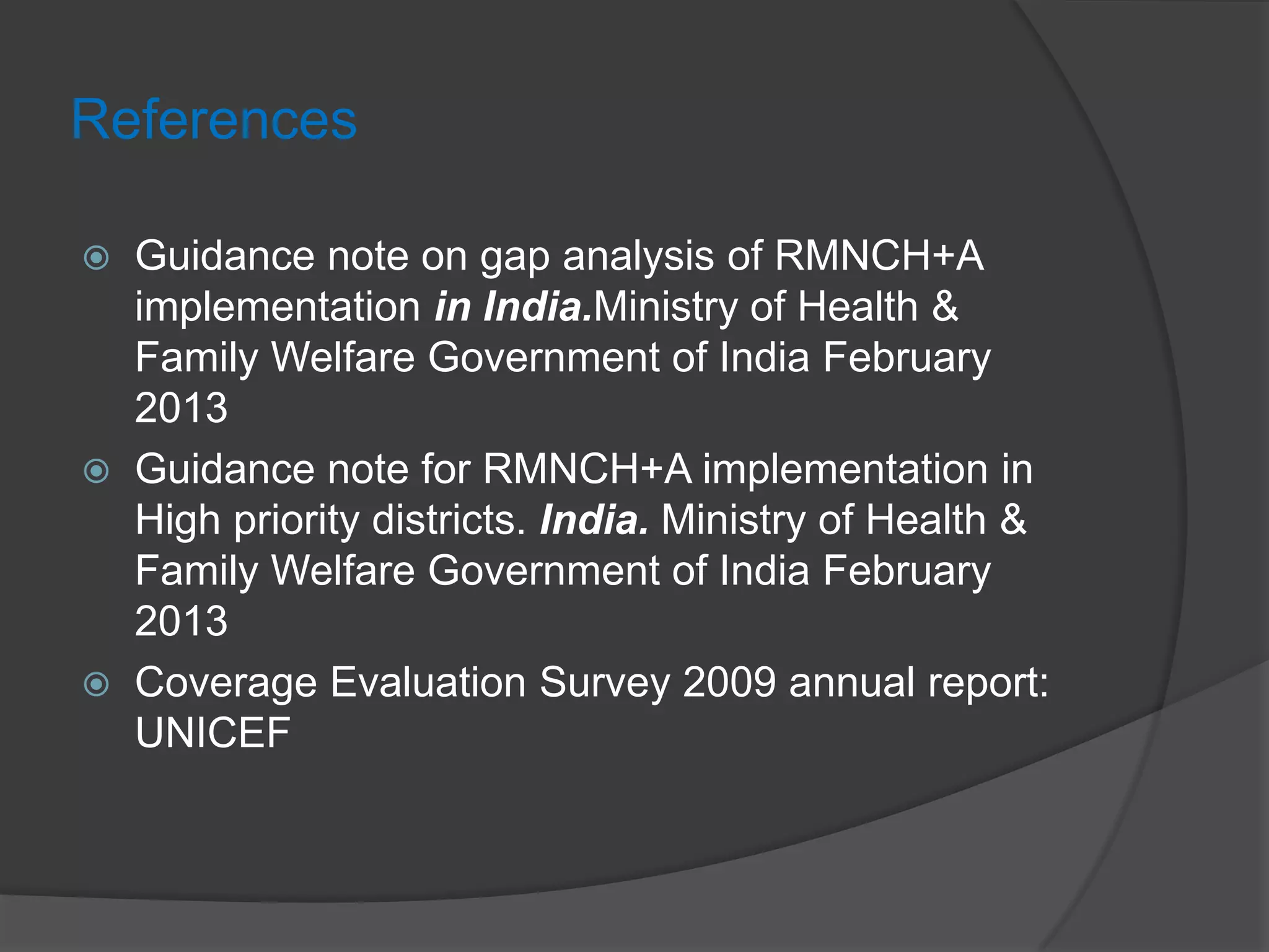 References
 Guidance note on gap analysis of RMNCH+A
implementation in India.Ministry of Health &
Family Welfare Government of India February
2013
 Guidance note for RMNCH+A implementation in
High priority districts. India. Ministry of Health &
Family Welfare Government of India February
2013
 Coverage Evaluation Survey 2009 annual report:
UNICEF
 