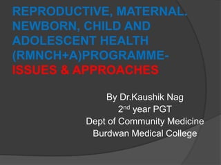 REPRODUCTIVE, MATERNAL.
NEWBORN, CHILD AND
ADOLESCENT HEALTH
(RMNCH+A)PROGRAMME-
ISSUES & APPROACHES
By Dr.Kaushik Nag
2nd year PGT
Dept of Community Medicine
Burdwan Medical College
 