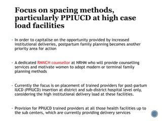 Focus on spacing methods,
particularly PPIUCD at high case
load facilities
 In order to capitalise on the opportunity provided by increased
institutional deliveries, postpartum family planning becomes another
priority area for action
 A dedicated RMNCH counsellor at NRHM who will provide counselling
services and motivate women to adopt modern or terminal family
planning methods
 Currently the focus is on placement of trained providers for post-partum
IUCD (PPIUCD) insertion at district and sub-district hospital level only,
considering the high institutional delivery load at these facilities.
 Provision for PPIUCD trained providers at all those health facilities up to
the sub centers, which are currently providing delivery services
 