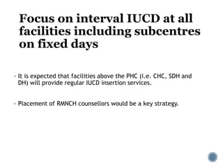 Focus on interval IUCD at all
facilities including subcentres
on fixed days
 It is expected that facilities above the PHC (i.e. CHC, SDH and
DH) will provide regular IUCD insertion services.
 Placement of RMNCH counsellors would be a key strategy.
 