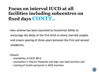 Focus on interval IUCD at all
facilities including subcentres on
fixed days CONTT..
 New scheme has been launched to incentivise ASHAs to
encourage the delay of the first birth in newly married couples
and ensure spacing of three years between the first and second
childbirths.
 Ensure
 Availability of IUCD 380 A
 counsellors in District Hospitals and high case load facilities and
 training of health personnel in IUCD insertion
 