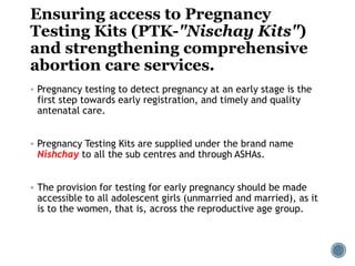 Ensuring access to Pregnancy
Testing Kits (PTK-"Nischay Kits")
and strengthening comprehensive
abortion care services.
 Pregnancy testing to detect pregnancy at an early stage is the
first step towards early registration, and timely and quality
antenatal care.
 Pregnancy Testing Kits are supplied under the brand name
Nishchay to all the sub centres and through ASHAs.
 The provision for testing for early pregnancy should be made
accessible to all adolescent girls (unmarried and married), as it
is to the women, that is, across the reproductive age group.
 