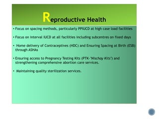 • Focus on spacing methods, particularly PPIUCD at high case load facilities
• Focus on interval IUCD at all facilities including subcentres on fixed days
• Home delivery of Contraceptives (HDC) and Ensuring Spacing at Birth (ESB)
through ASHAs
• Ensuring access to Pregnancy Testing Kits (PTK-"Nischay Kits") and
strengthening comprehensive abortion care services.
• Maintaining quality sterilization services.
Reproductive Health
 