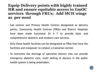  Sub centres and Primary Health Centres designated as delivery
points, Community Health Centres (FRUs) and District Hospitals
have been made functional 24 X 7 to provide basic and
comprehensive obstetric and newborn care services.
 Only those health facilities can be designated as FRUs that have the
facilities and manpower to conduct a Caesarian section
 To overcome the shortage of specialist doctors who can provide
emergency obstetric care, multi skilling of doctors in the public
health system is being undertaken.
 
