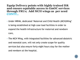 CONTT..
 Under NRHM, dedicated ‘Maternal and Child Health (MCH)Wing’
is being established at high case load facilities in order to
expand the health infrastructure for maternal and newborn
care,
 The MCH Wing, with integrated facilities for advanced obstetric
and neonatal care, will not only create scope for quality
services but also ensure forty-eight hours stay for the mother
and newborn at the hospital.
 