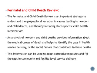  Perinatal and Child Death Review:
 The Perinatal and Child Death Review is an important strategy to
understand the geographical variation in causes leading to newborn
and child deaths, and thereby initiating state-specific child health
interventions.
 An analysis of newborn and child deaths provides information about
the medical causes of death and helps to identify the gaps in health
service delivery, or the social factors that contribute to these deaths.
 This information can be used to adopt corrective measures and fill
the gaps in community and facility level service delivery.
 