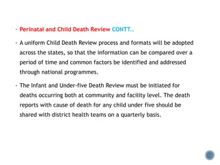  Perinatal and Child Death Review CONTT..
 A uniform Child Death Review process and formats will be adopted
across the states, so that the information can be compared over a
period of time and common factors be identified and addressed
through national programmes.
 The Infant and Under-five Death Review must be initiated for
deaths occurring both at community and facility level. The death
reports with cause of death for any child under five should be
shared with district health teams on a quarterly basis.
 