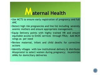 Maternal Health
• Use MCTS to ensure early registration of pregnancy and full
ANC
• Detect high risk pregnancies and line list including severely
anemic mothers and ensure appropriate management.
• Equip Delivery points with highly trained HR and ensure
equitable access to EmOC services through FRUs; Add MCH
wings as per need
• Review maternal, infant and child deaths for corrective
actions
• Identify villages with low institutional delivery & distribute
Misoprostol to select women during pregnancy; incentivize
ANMs for domiciliary deliveries
 