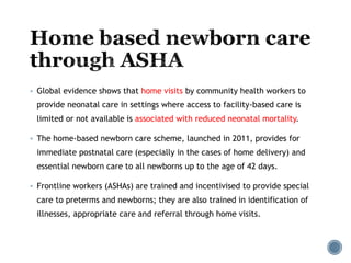  Global evidence shows that home visits by community health workers to
provide neonatal care in settings where access to facility-based care is
limited or not available is associated with reduced neonatal mortality.
 The home-based newborn care scheme, launched in 2011, provides for
immediate postnatal care (especially in the cases of home delivery) and
essential newborn care to all newborns up to the age of 42 days.
 Frontline workers (ASHAs) are trained and incentivised to provide special
care to preterms and newborns; they are also trained in identification of
illnesses, appropriate care and referral through home visits.
 