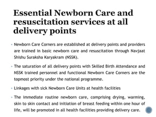  Newborn Care Corners are established at delivery points and providers
are trained in basic newborn care and resuscitation through Navjaat
Shishu Suraksha Karyakram (NSSK).
 The saturation of all delivery points with Skilled Birth Attendance and
NSSK trained personnel and functional Newborn Care Corners are the
topmost priority under the national programme.
 Linkages with sick Newborn Care Units at health facilities
 The immediate routine newborn care, comprising drying, warming,
skin to skin contact and initiation of breast feeding within one hour of
life, will be promoted in all health facilities providing delivery care.
 
