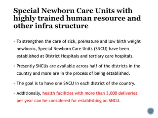  To strengthen the care of sick, premature and low birth weight
newborns, Special Newborn Care Units (SNCU) have been
established at District Hospitals and tertiary care hospitals.
 Presently SNCUs are available across half of the districts in the
country and more are in the process of being established.
 The goal is to have one SNCU in each district of the country.
 Additionally, health facilities with more than 3,000 deliveries
per year can be considered for establishing an SNCU.
 