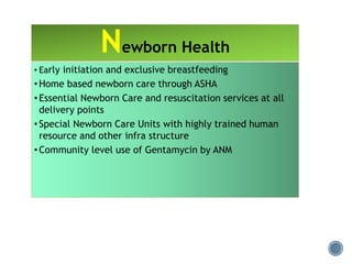 Newborn Health
• Early initiation and exclusive breastfeeding
• Home based newborn care through ASHA
• Essential Newborn Care and resuscitation services at all
delivery points
• Special Newborn Care Units with highly trained human
resource and other infra structure
• Community level use of Gentamycin by ANM
 
