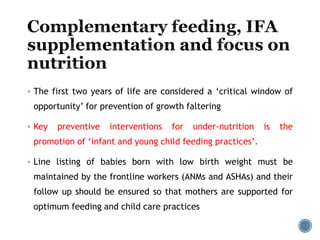  The first two years of life are considered a ‘critical window of
opportunity’ for prevention of growth faltering
 Key preventive interventions for under-nutrition is the
promotion of ‘infant and young child feeding practices’.
 Line listing of babies born with low birth weight must be
maintained by the frontline workers (ANMs and ASHAs) and their
follow up should be ensured so that mothers are supported for
optimum feeding and child care practices
 