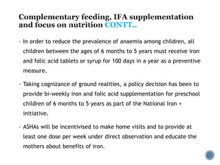 CONTT..
 In order to reduce the prevalence of anaemia among children, all
children between the ages of 6 months to 5 years must receive iron
and folic acid tablets or syrup for 100 days in a year as a preventive
measure.
 Taking cognizance of ground realities, a policy decision has been to
provide bi-weekly iron and folic acid supplementation for preschool
children of 6 months to 5 years as part of the National Iron +
initiative.
 ASHAs will be incentivised to make home visits and to provide at
least one dose per week under direct observation and educate the
mothers about benefits of iron.
 