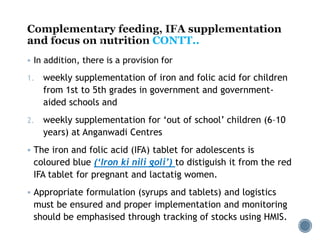 CONTT..
 In addition, there is a provision for
1. weekly supplementation of iron and folic acid for children
from 1st to 5th grades in government and government-
aided schools and
2. weekly supplementation for ‘out of school’ children (6–10
years) at Anganwadi Centres
 The iron and folic acid (IFA) tablet for adolescents is
coloured blue (‘Iron ki nili goli’) to distiguish it from the red
IFA tablet for pregnant and lactatig women.
 Appropriate formulation (syrups and tablets) and logistics
must be ensured and proper implementation and monitoring
should be emphasised through tracking of stocks using HMIS.
 