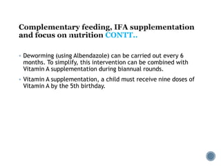 CONTT..
 Deworming (using Albendazole) can be carried out every 6
months. To simplify, this intervention can be combined with
Vitamin A supplementation during biannual rounds.
 Vitamin A supplementation, a child must receive nine doses of
Vitamin A by the 5th birthday.
 