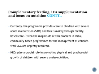 CONTT..
 Currently, the programme provides care to children with severe
acute malnutrition (SAM) and this is mainly through facility-
based care. Given the magnitude of this problem in India,
community-based programmes for the management of children
with SAM are urgently required.
 NRCs play a crucial role in promoting physical and psychosocial
growth of children with severe under-nutrition.
 