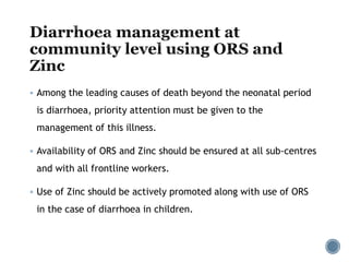  Among the leading causes of death beyond the neonatal period
is diarrhoea, priority attention must be given to the
management of this illness.
 Availability of ORS and Zinc should be ensured at all sub-centres
and with all frontline workers.
 Use of Zinc should be actively promoted along with use of ORS
in the case of diarrhoea in children.
 
