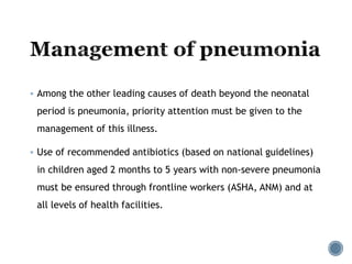  Among the other leading causes of death beyond the neonatal
period is pneumonia, priority attention must be given to the
management of this illness.
 Use of recommended antibiotics (based on national guidelines)
in children aged 2 months to 5 years with non-severe pneumonia
must be ensured through frontline workers (ASHA, ANM) and at
all levels of health facilities.
 
