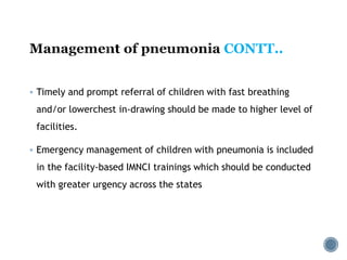 CONTT..
 Timely and prompt referral of children with fast breathing
and/or lowerchest in-drawing should be made to higher level of
facilities.
 Emergency management of children with pneumonia is included
in the facility-based IMNCI trainings which should be conducted
with greater urgency across the states
 
