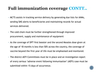  MCTS assists in tracking service delivery by generating due lists for ANMs,
sending SMS alerts to beneficiaries and maintaining records for actual
services delivered.
 The cold chain must be further strengthened through improved
procurement, supply and maintenance of equipment
 As the coverage of DPT first booster and the second Measles dose given at
the age of 18 months is less than 50% across the country, the coverage of
vaccine beyond the first year of life must be emphasised and monitored.
 The district AEFI Committees must be in place and an investigation report
of every serious ‘adverse event following immunisation’ (AEFI) case must be
submitted within 15 days of occurrence.
CONTT..
 
