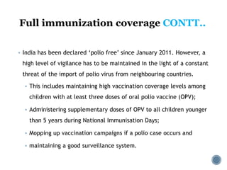 Full immunization coverage CONTT..
 India has been declared ‘polio free’ since January 2011. However, a
high level of vigilance has to be maintained in the light of a constant
threat of the import of polio virus from neighbouring countries.
 This includes maintaining high vaccination coverage levels among
children with at least three doses of oral polio vaccine (OPV);
 Administering supplementary doses of OPV to all children younger
than 5 years during National Immunisation Days;
 Mopping up vaccination campaigns if a polio case occurs and
 maintaining a good surveillance system.
 