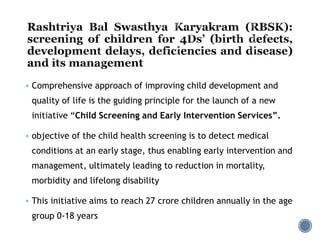  Comprehensive approach of improving child development and
quality of life is the guiding principle for the launch of a new
initiative “Child Screening and Early Intervention Services”.
 objective of the child health screening is to detect medical
conditions at an early stage, thus enabling early intervention and
management, ultimately leading to reduction in mortality,
morbidity and lifelong disability
 This initiative aims to reach 27 crore children annually in the age
group 0-18 years
 