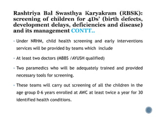  Under NRHM, child health screening and early interventions
services will be provided by teams which include
 At least two doctors (MBBS /AYUSH qualified)
 Two paramedics who will be adequately trained and provided
necessary tools for screening.
 These teams will carry out screening of all the children in the
age group 0–6 years enrolled at AWC at least twice a year for 30
identified health conditions.
CONTT..
 