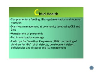 Child Health
• Complementary feeding, IFA supplementation and focus on
nutrition
• Diarrhoea management at community level using ORS and
Zinc
• Management of pneumonia
• Full immunization coverage
• Rashtriya Bal Swasthya Karyakram (RBSK): screening of
children for 4Ds’ (birth defects, development delays,
deficiencies and disease) and its management
 