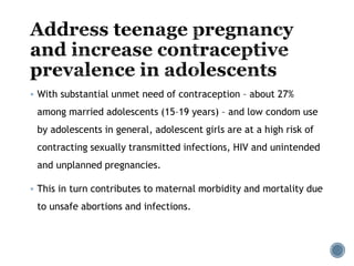  With substantial unmet need of contraception – about 27%
among married adolescents (15–19 years) – and low condom use
by adolescents in general, adolescent girls are at a high risk of
contracting sexually transmitted infections, HIV and unintended
and unplanned pregnancies.
 This in turn contributes to maternal morbidity and mortality due
to unsafe abortions and infections.
 