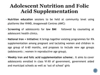  Nutrition education sessions to be held at community level using
platforms like VHND, Anaganwadi Centres (AWC)
 Screening of adolescents for low BMI followed by counseling at
adolescent health clinics.
 National Iron + Initiative: It brings together existing programmes for IFA
supplementation among pregnant and lactating women and children in
age group of 6–60 months, and proposes to include new age groups
(adolescents ; women in reproductive age group).
 Weekly iron and folic acid supplementation scheme:. It aims to cover
adolescents enrolled in class VI–XII of government, government aided
and municipal schools as well as ‘out of school’ girls
 
