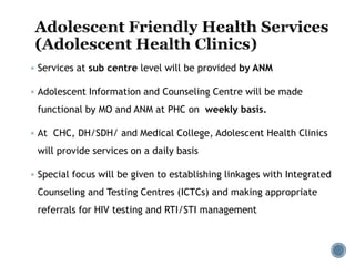  Services at sub centre level will be provided by ANM
 Adolescent Information and Counseling Centre will be made
functional by MO and ANM at PHC on weekly basis.
 At CHC, DH/SDH/ and Medical College, Adolescent Health Clinics
will provide services on a daily basis
 Special focus will be given to establishing linkages with Integrated
Counseling and Testing Centres (ICTCs) and making appropriate
referrals for HIV testing and RTI/STI management
 