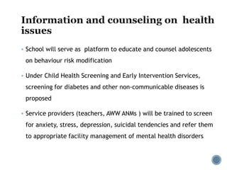  School will serve as platform to educate and counsel adolescents
on behaviour risk modification
 Under Child Health Screening and Early Intervention Services,
screening for diabetes and other non-communicable diseases is
proposed
 Service providers (teachers, AWW ANMs ) will be trained to screen
for anxiety, stress, depression, suicidal tendencies and refer them
to appropriate facility management of mental health disorders
 