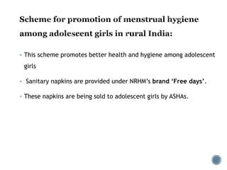  This scheme promotes better health and hygiene among adolescent
girls
 Sanitary napkins are provided under NRHM’s brand ‘Free days’.
 These napkins are being sold to adolescent girls by ASHAs.
 
