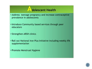 • Address teenage pregnancy and increase contraceptive
prevalence in adolescents
• Introduce Community based services through peer
educators
• Strengthen ARSH clinics
• Roll out National Iron Plus Initiative including weekly IFA
supplementation
• Promote Menstrual Hygiene
Adolescent Health
 