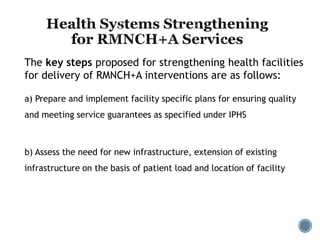 a) Prepare and implement facility specific plans for ensuring quality
and meeting service guarantees as specified under IPHS
b) Assess the need for new infrastructure, extension of existing
infrastructure on the basis of patient load and location of facility
The key steps proposed for strengthening health facilities
for delivery of RMNCH+A interventions are as follows:
 