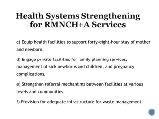 c) Equip health facilities to support forty-eight-hour stay of mother
and newborn.
d) Engage private facilities for family planning services,
management of sick newborns and children, and pregnancy
complications.
e) Strengthen referral mechanisms between facilities at various
levels and communities.
f) Provision for adequate infrastructure for waste management
 