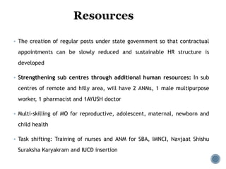  The creation of regular posts under state government so that contractual
appointments can be slowly reduced and sustainable HR structure is
developed
 Strengthening sub centres through additional human resources: In sub
centres of remote and hilly area, will have 2 ANMs, 1 male multipurpose
worker, 1 pharmacist and 1AYUSH doctor
 Multi-skilling of MO for reproductive, adolescent, maternal, newborn and
child health
 Task shifting: Training of nurses and ANM for SBA, IMNCI, Navjaat Shishu
Suraksha Karyakram and IUCD insertion
 