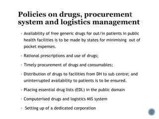  Availability of free generic drugs for out/in patients in public
health facilities is to be made by states for minimising out of
pocket expenses.
 Rational prescriptions and use of drugs;
 Timely procurement of drugs and consumables;
 Distribution of drugs to facilities from DH to sub centre; and
uninterrupted availability to patients is to be ensured.
 Placing essential drug lists (EDL) in the public domain
 Computerised drugs and logistics MIS system
 Setting up of a dedicated corporation
 