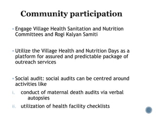  Engage Village Health Sanitation and Nutrition
Committees and Rogi Kalyan Samiti
 Utilize the Village Health and Nutrition Days as a
platform for assured and predictable package of
outreach services
 Social audit: social audits can be centred around
activities like
i. conduct of maternal death audits via verbal
autopsies
ii. utilization of health facility checklists
 