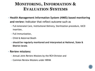  Health Management Information System (HMIS) based monitoring
and review: Indicator that reflect outcome such as
 Full Antenatal Care, Institutional Delivery, Sterilization procedure, IUCD
insertion,
 Full Immunization,
 Child & Maternal Death
 should be regularly monitored and interpreted at National, State &
District levels
 Review missions:
 Annual Joint Review Missions by the RCH Division and
 Common Review Missions under NRHM
MONITORING, INFORMATION &
EVALUATION SYSTEMS
 