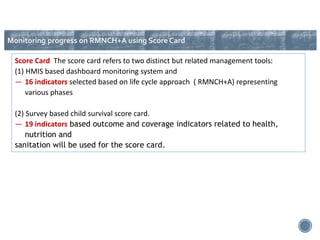Score Card The score card refers to two distinct but related management tools:
(1) HMIS based dashboard monitoring system and
― 16 indicators selected based on life cycle approach ( RMNCH+A) representing
various phases
(2) Survey based child survival score card.
― 19 indicators based outcome and coverage indicators related to health,
nutrition and
sanitation will be used for the score card.
Monitoring progress on RMNCH+A using Score Card
 