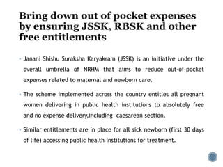  Janani Shishu Suraksha Karyakram (JSSK) is an initiative under the
overall umbrella of NRHM that aims to reduce out-of-pocket
expenses related to maternal and newborn care.
 The scheme implemented across the country entitles all pregnant
women delivering in public health institutions to absolutely free
and no expense delivery,including caesarean section.
 Similar entitlements are in place for all sick newborn (first 30 days
of life) accessing public health institutions for treatment.
 