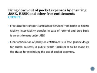  Free assured transport (ambulance service) from home to health
facility, inter-facility transfer in case of referral and drop back
is an entitlement under JSSK
 Clear articulation of policy on entitlements to free generic drugs
for out/in patients in public health facilities is to be made by
the states for minimising the out of pocket expenses.
CONTT..
 