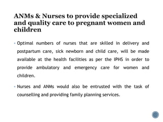  Optimal numbers of nurses that are skilled in delivery and
postpartum care, sick newborn and child care, will be made
available at the health facilities as per the IPHS in order to
provide ambulatory and emergency care for women and
children.
 Nurses and ANMs would also be entrusted with the task of
counselling and providing family planning services.
 