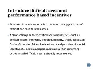  Provision of human resource is to be based on a gap analysis of
difficult and hard-to-reach areas.
 A clear action plan for identified backward districts (such as
difficult access, insurgency affected, minority, tribal, Scheduled
Castes /Scheduled Tribes dominant etc.) and provision of special
incentives to medical and para-medical staff for performing
duties in such difficult areas is strongly recommended.
 