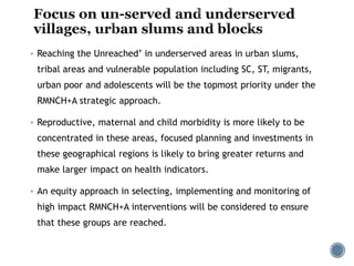  Reaching the Unreached’ in underserved areas in urban slums,
tribal areas and vulnerable population including SC, ST, migrants,
urban poor and adolescents will be the topmost priority under the
RMNCH+A strategic approach.
 Reproductive, maternal and child morbidity is more likely to be
concentrated in these areas, focused planning and investments in
these geographical regions is likely to bring greater returns and
make larger impact on health indicators.
 An equity approach in selecting, implementing and monitoring of
high impact RMNCH+A interventions will be considered to ensure
that these groups are reached.
 