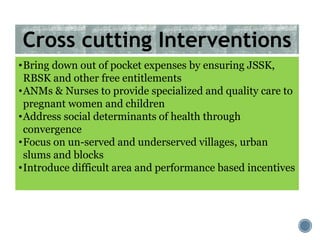 •Bring down out of pocket expenses by ensuring JSSK,
RBSK and other free entitlements
•ANMs & Nurses to provide specialized and quality care to
pregnant women and children
•Address social determinants of health through
convergence
•Focus on un-served and underserved villages, urban
slums and blocks
•Introduce difficult area and performance based incentives
Cross cutting Interventions
 